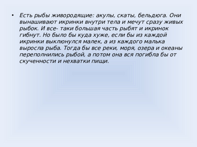 Есть рыбы живородящие: акулы, скаты, бельдюга. Они вынашивают икринки внутри тела и мечут сразу живых рыбок. И все- таки большая часть рыбят и икринок гибнут. Но было бы куда хуже, если бы из каждой икринки выклюнулся малек, а из каждого малька выросла рыба. Тогда бы все реки, моря, озера и океаны переполнились рыбой, а потом она вся погибла бы от скученности и нехватки пищи.