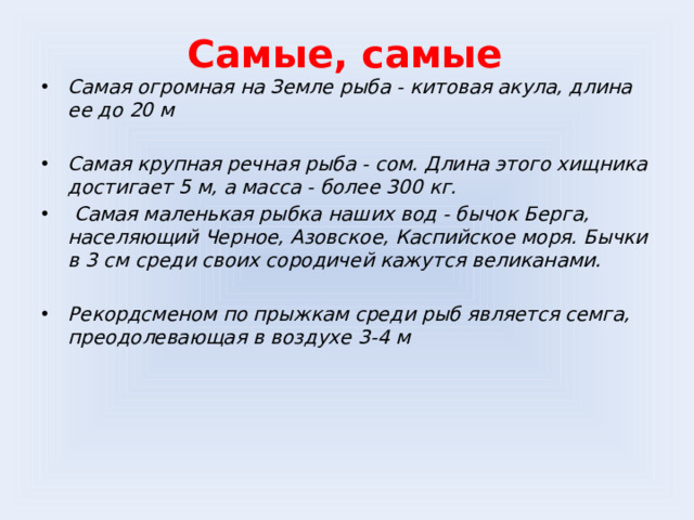 Самые, самые Самая огромная на Земле рыба - китовая акула, длина ее до 20 м  Самая крупная речная рыба - сом. Длина этого хищника достигает 5 м, а масса - более 300 кг.  Самая маленькая рыбка наших вод - бычок Берга, населяющий Черное, Азовское, Каспийское моря. Бычки в 3 см среди своих сородичей кажутся великанами.