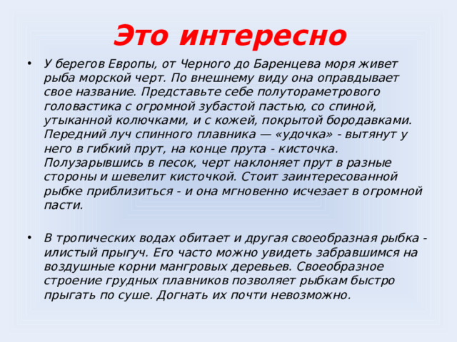 Это интересно У берегов Европы, от Черного до Баренцева моря живет рыба морской черт. По внешнему виду она оправдывает свое название. Представьте себе полутораметрового головастика с огромной зубастой пастью, со спиной, утыканной колючками, и с кожей, покрытой бородавками. Передний луч спинного плавника — «удочка» - вытянут у него в гибкий прут, на конце прута - кисточка. Полузарывшись в песок, черт наклоняет прут в разные стороны и шевелит кисточкой. Стоит заинтересованной рыбке приблизиться - и она мгновенно исчезает в огромной пасти.