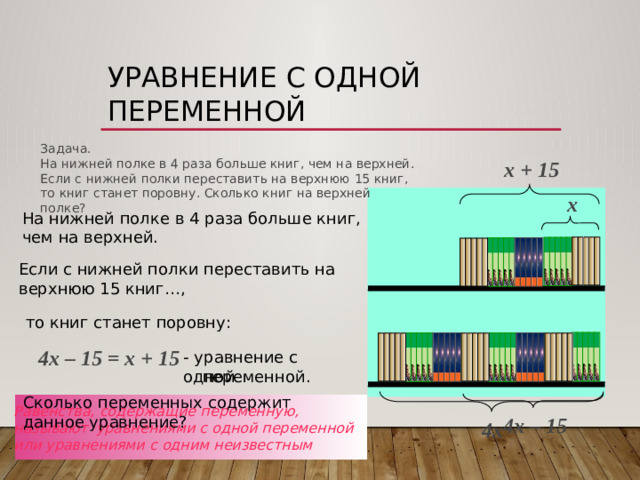 Уравнение с одной переменной  Задача. На нижней полке в 4 раза больше книг, чем на верхней. Если с нижней полки переставить на верхнюю 15 книг, то книг станет поровну. Сколько книг на верхней полке? х + 15 х На нижней полке в 4 раза больше книг, чем на верхней. Если с нижней полки переставить на верхнюю 15 книг…, то книг станет поровну: 4х – 15 = х + 15  - уравнение с одной  переменной. Сколько переменных содержит данное уравнение? Равенства, содержащие переменную, называют  уравнениями с одной переменной или уравнениями с одним неизвестным 4х – 15  4х