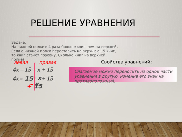 Решение уравнения Задача. На нижней полке в 4 раза больше книг, чем на верхней. Если с нижней полки переставить на верхнюю 15 книг, то книг станет поровну. Сколько книг на верхней полке? Свойства уравнений: левая правая 4х – 15 = х + 15  Слагаемое можно переносить из одной части уравнения в другую, изменив его знак на противоположный. х 4х = + 15  – 15 –  х + 15