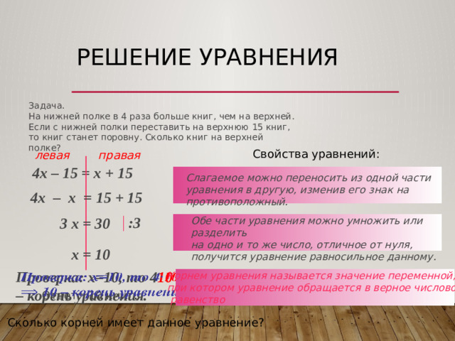 Решение уравнения Задача. На нижней полке в 4 раза больше книг, чем на верхней. Если с нижней полки переставить на верхнюю 15 книг, то книг станет поровну. Сколько книг на верхней полке? Свойства уравнений: левая правая 4х – 15 = х + 15  Слагаемое можно переносить из одной части уравнения в другую, изменив его знак на противоположный. 4х – x = 15 + 15  :3 3 х = 30 Обе части уравнения можно умножить или разделить на одно и то же число, отличное от нуля, получится уравнение равносильное данному. х = 10 Проверка: х=10, то 4 10 – 15 = 10 + 15, 25=25 – верно  10 – корень уравнения.    Корнем уравнения называется значение переменной, при котором уравнение обращается в верное числовое  равенство Ответ: 10 книг . Сколько корней имеет данное уравнение?