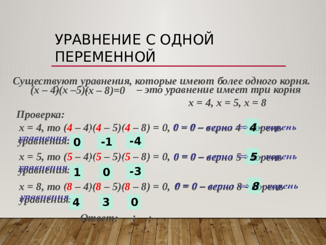 Уравнение с одной переменной  Существуют уравнения, которые имеют более одного корня. – это уравнение имеет три корня  х = 4, х = 5, х = 8  (х –5)  (х – 4)  (х – 8)=0 Проверка:  х = 4, то ( 4 – 4)( 4 – 5)( 4 – 8) = 0, 4    0 = 0 – верно 4 - корень  уравнения. -4 -1 0  х = 5, то ( 5 – 4)( 5 – 5)( 5 – 8) = 0,   0 = 0 – верно 5 - корень    уравнения. 5 -3 1 0 8    0 = 0 – верно 8 - корень  уравнения.  х = 8, то ( 8 – 4)( 8 – 5)( 8 – 8) = 0, 0 3 4 ; . Ответ: ;