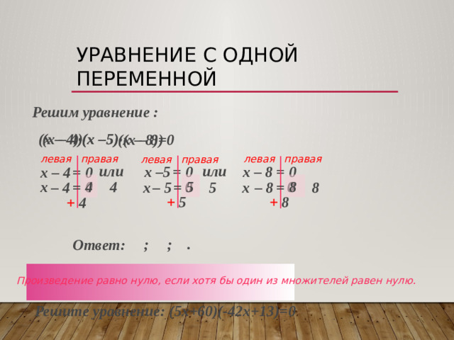 Уравнение с одной переменной  Решим уравнение :  (х –5)  (х – 4)  (х – 4)  (х –5)  (х – 8) (х – 8)=0 левая правая левая правая левая правая или  или  х – 8 х –5  = 0  = 0  х – 4  = 0  5  8  4  4  0  0  0  х  – 5  – 8  =  =  =  х   5  х  – 4   8  + 5  + 8  + 4  ; ; . Ответ: Произведение равно нулю, если хотя бы один из множителей равен нулю. Решите уравнение: (5х+60)(-42х+13)=0