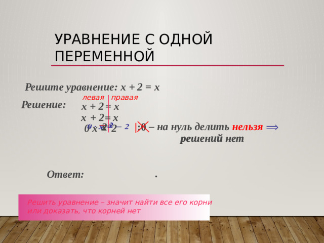 Уравнение с одной переменной  Решите уравнение: х + 2 = х левая правая Решение: х + 2 = х  х  + 2  х  =  – на нуль делить нельзя  2     х    | :0        0 х = 2  решений нет решений нет .  Ответ: Решить уравнение – значит найти все его корни или доказать, что корней нет