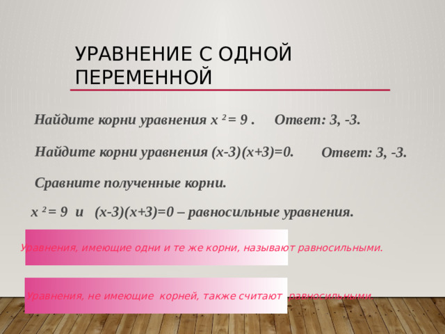 Уравнение с одной переменной  Найдите корни уравнения х 2 = 9 . Ответ: 3, -3. Найдите корни уравнения (х-3)(х+3)=0. Ответ: 3, -3. Сравните полученные корни. х 2 = 9 и (х-3)(х+3)=0 – равносильные уравнения. Уравнения, имеющие одни и те же корни, называют равносильными. Уравнения, не имеющие корней, также считают равносильными.