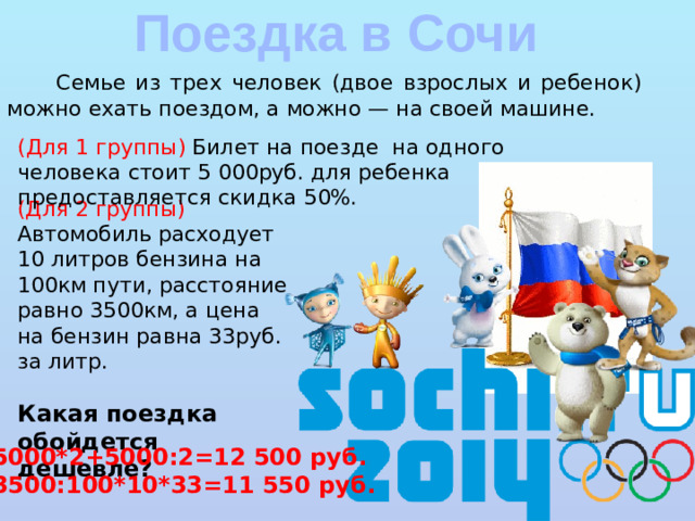 Поездка в Сочи  Семье из трех человек (двое взрослых и ребенок) можно ехать поездом, а можно — на своей машине. (Для 1 группы) Билет на поезде на одного человека стоит 5 000руб. для ребенка предоставляется скидка 50%. (Для 2 группы) Автомобиль расходует 10 литров бензина на 100км пути, расстояние равно 3500км, а цена на бензин равна 33руб. за литр. Какая поездка обойдется дешевле? 5000*2+5000:2=12 500 руб. 3500:100*10*33=11 550 руб.