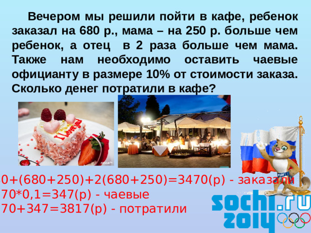 Вечером мы решили пойти в кафе, ребенок заказал на 680 р., мама – на 250 р. больше чем ребенок, а отец в 2 раза больше чем мама. Также нам необходимо оставить чаевые официанту в размере 10% от стоимости заказа. Сколько денег потратили в кафе? 680+(680+250)+2(680+250)=3470(р) - заказали 3470*0,1=347(р) - чаевые 3470+347=3817(р) - потратили