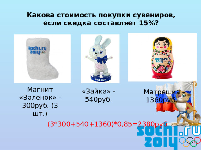 Какова стоимость покупки сувениров,  если скидка составляет 15%? Магнит «Валенок» - 300руб. (3 шт.)  Матрешка –  1360руб. «Зайка» - 540руб. (3*300+540+1360)*0,85=2380руб.