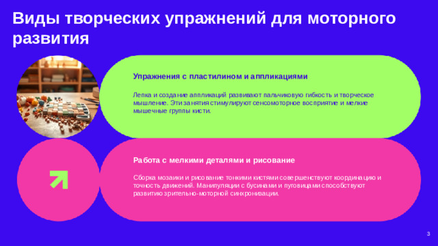 Виды творческих упражнений для моторного развития  Упражнения с пластилином и аппликациями  Лепка и создание аппликаций развивают пальчиковую гибкость и творческое мышление. Эти занятия стимулируют сенсомоторное восприятие и мелкие мышечные группы кисти. Работа с мелкими деталями и рисование  Сборка мозаики и рисование тонкими кистями совершенствуют координацию и точность движений. Манипуляции с бусинами и пуговицами способствуют развитию зрительно-моторной синхронизации. 3
