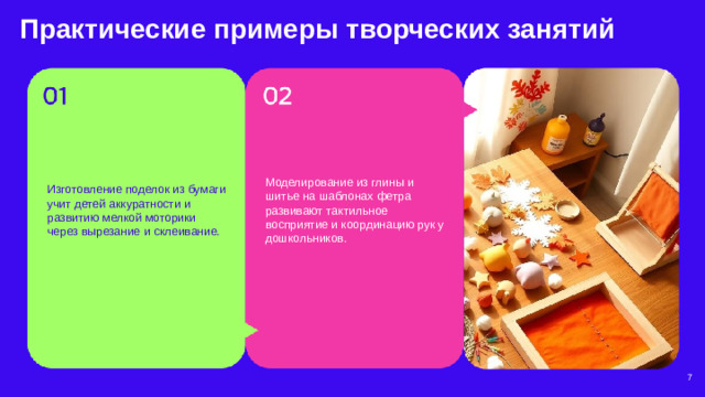 Практические примеры творческих занятий  Изготовление поделок из бумаги учит детей аккуратности и развитию мелкой моторики через вырезание и склеивание. Моделирование из глины и шитье на шаблонах фетра развивают тактильное восприятие и координацию рук у дошкольников. 7