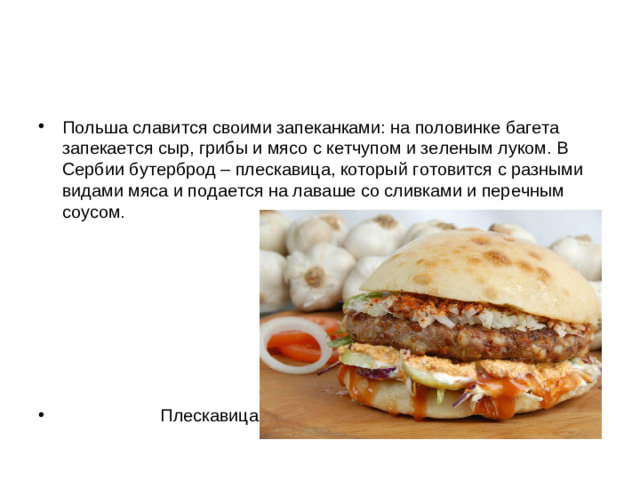 Польша славится своими запеканками: на половинке багета запекается сыр, грибы и мясо с кетчупом и зеленым луком. В Сербии бутерброд – плескавица, который готовится с разными видами мяса и подается на лаваше со сливками и перечным соусом.         Плескавица