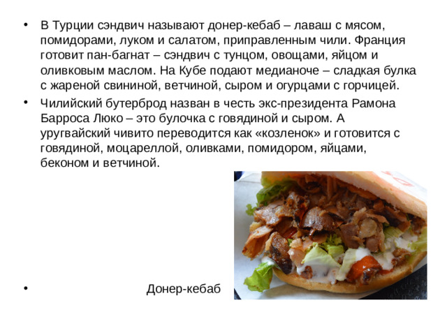 В Турции сэндвич называют донер-кебаб – лаваш с мясом, помидорами, луком и салатом, приправленным чили. Франция готовит пан-багнат – сэндвич с тунцом, овощами, яйцом и оливковым маслом. На Кубе подают медианоче – сладкая булка с жареной свининой, ветчиной, сыром и огурцами с горчицей. Чилийский бутерброд назван в честь экс-президента Рамона Барроса Люко – это булочка с говядиной и сыром. А уругвайский чивито переводится как «козленок» и готовится с говядиной, моцареллой, оливками, помидором, яйцами, беконом и ветчиной.        Донер-кебаб