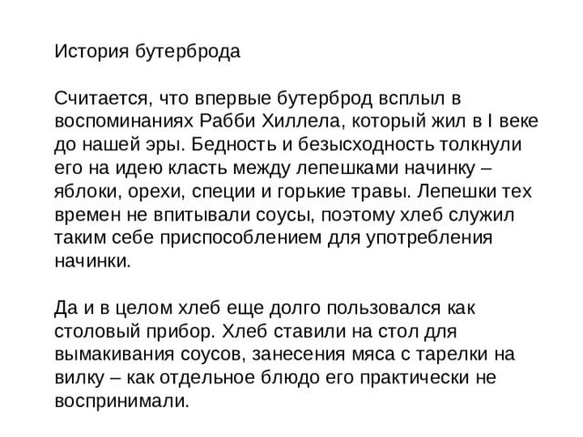 История бутерброда Считается, что впервые бутерброд всплыл в воспоминаниях Рабби Хиллела, который жил в I веке до нашей эры. Бедность и безысходность толкнули его на идею класть между лепешками начинку – яблоки, орехи, специи и горькие травы. Лепешки тех времен не впитывали соусы, поэтому хлеб служил таким себе приспособлением для употребления начинки. Да и в целом хлеб еще долго пользовался как столовый прибор. Хлеб ставили на стол для вымакивания соусов, занесения мяса с тарелки на вилку – как отдельное блюдо его практически не воспринимали.