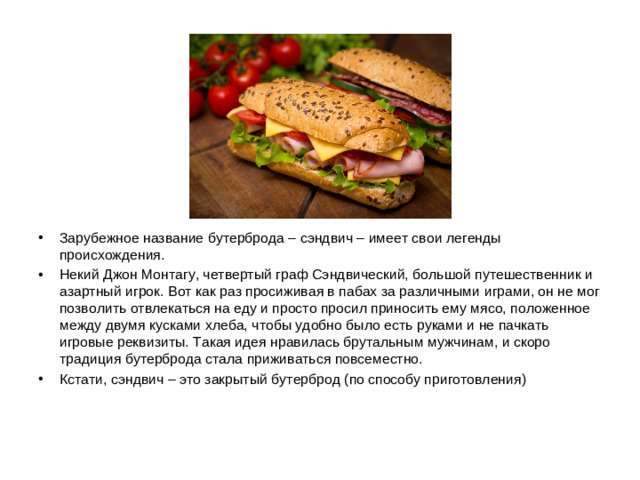 Зарубежное название бутерброда – сэндвич – имеет свои легенды происхождения. Некий Джон Монтагу, четвертый граф Сэндвический, большой путешественник и азартный игрок. Вот как раз просиживая в пабах за различными играми, он не мог позволить отвлекаться на еду и просто просил приносить ему мясо, положенное между двумя кусками хлеба, чтобы удобно было есть руками и не пачкать игровые реквизиты. Такая идея нравилась брутальным мужчинам, и скоро традиция бутерброда стала приживаться повсеместно. Кстати, сэндвич – это закрытый бутерброд (по способу приготовления)