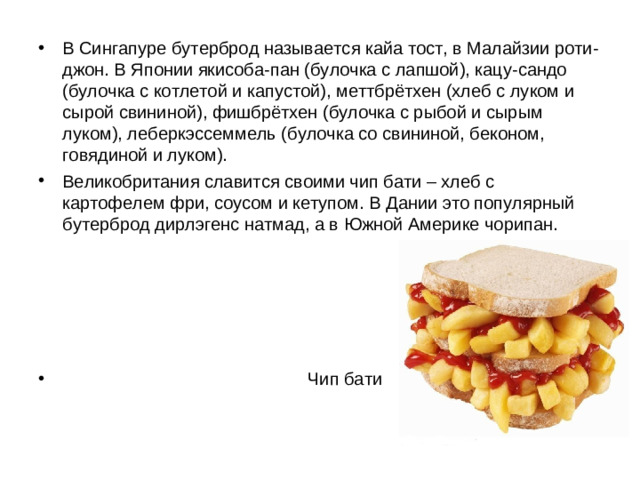 В Сингапуре бутерброд называется кайа тост, в Малайзии роти-джон. В Японии якисоба-пан (булочка с лапшой), кацу-сандо (булочка с котлетой и капустой), меттбрётхен (хлеб с луком и сырой свининой), фишбрётхен (булочка с рыбой и сырым луком), леберкэссеммель (булочка со свининой, беконом, говядиной и луком). Великобритания славится своими чип бати – хлеб с картофелем фри, соусом и кетупом. В Дании это популярный бутерброд дирлэгенс натмад, а в Южной Америке чорипан.       Чип бати
