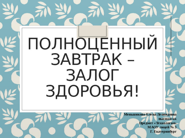 Полноценный завтрак –залог здоровья! Меньшикова Елена Леонидовна высшая кк Предмет «Технология» МАОУ лицей № 3 Г. Екатеринбург