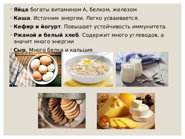 Яйца богаты витамином А, белком, железом Каша . Источник энергии. Легко усваивается. Кефир и йогурт . Повышает устойчивость иммунитета. Ржаной и белый хлеб . Содержит много углеводов, а значит много энергии Сыр . Много белка и кальция