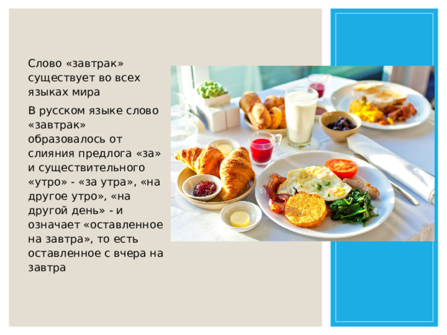 Слово «завтрак» существует во всех языках мира В русском языке слово «завтрак» образовалось от слияния предлога «за» и существительного «утро» - «за утра», «на другое утро», «на другой день» - и означает «оставленное на завтра», то есть оставленное с вчера на завтра