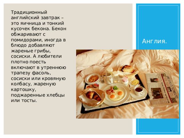 Традиционный английский завтрак – это яичница и тонкий кусочек бекона. Бекон обжаривают с помидорами, иногда в блюдо добавляют жареные грибы, сосиски. А любители плотно поесть включают в утреннюю трапезу фасоль, сосиски или кровяную колбасу, жареную картошку, поджаренные хлебцы или тосты. Англия.