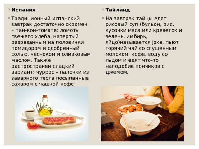 Испания Традиционный испанский завтрак достаточно скромен – пан-кон-томате: ломоть свежего хлеба, натертый разрезанным на половинки помидором и сдобренный солью, чесноком и оливковым маслом. Также распространен сладкий вариант: чуррос – палочки из заварного теста посыпанные сахаром с чашкой кофе Тайланд На завтрак тайцы едят рисовый суп (бульон, рис, кусочки мяса или креветок и зелень, имбирь, яйцо)называется joke, пьют горячий чай со сгущенным молоком, кофе, воду со льдом и едят что-то наподобие пончиков с джемом.