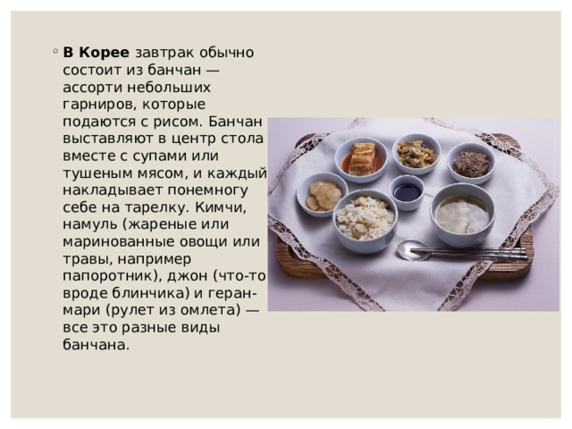 В Корее завтрак обычно состоит из банчан — ассорти небольших гарниров, которые подаются с рисом. Банчан выставляют в центр стола вместе с супами или тушеным мясом, и каждый накладывает понемногу себе на тарелку. Кимчи, намуль (жареные или маринованные овощи или травы, например папоротник), джон (что-то вроде блинчика) и геран-мари (рулет из омлета) — все это разные виды банчана.