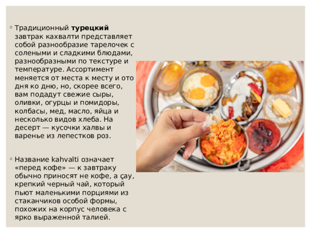 Традиционный турецкий завтрак кахвалти представляет собой разнообразие тарелочек с солеными и сладкими блюдами, разнообразными по текстуре и температуре. Ассортимент меняется от места к месту и ото дня ко дню, но, скорее всего, вам подадут свежие сыры, оливки, огурцы и помидоры, колбасы, мед, масло, яйца и несколько видов хлеба. На десерт — кусочки халвы и варенье из лепестков роз. Название kahvalti означает «перед кофе» — к завтраку обычно приносят не кофе, а çay, крепкий черный чай, который пьют маленькими порциями из стаканчиков особой формы, похожих на корпус человека с ярко выраженной талией.