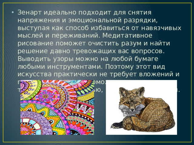 Зенарт идеально подходит для снятия напряжения и эмоциональной разрядки, выступая как способ избавиться от навязчивых мыслей и переживаний. Медитативное рисование поможет очистить разум и найти решение давно тревожащих вас вопросов. Выводить узоры можно на любой бумаге любыми инструментами. Поэтому этот вид искусства практически не требует вложений и подготовки, однако поможет справиться с тревожностью, печалью, гневом и депрессией.