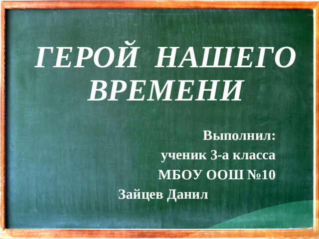 ГЕРОЙ НАШЕГО ВРЕМЕНИ Выполнил: ученик 3-а класса МБОУ ООШ №10 Зайцев Данил