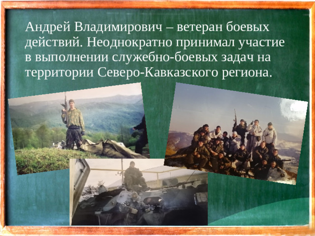 Андрей Владимирович – ветеран боевых действий. Неоднократно принимал участие в выполнении служебно-боевых задач на территории Северо-Кавказского региона.