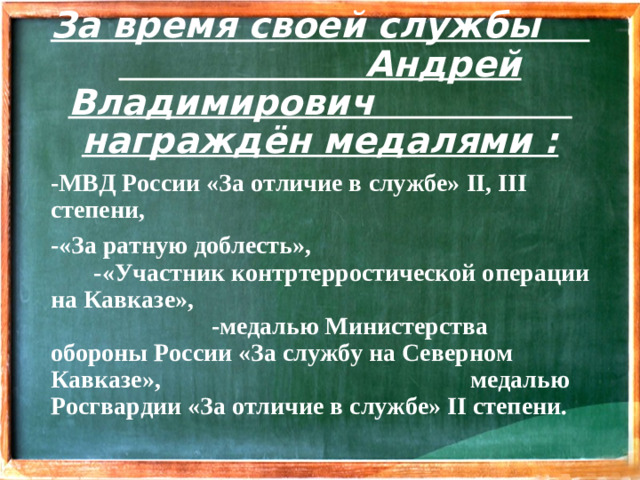 За время своей службы Андрей Владимирович награждён медалями : -МВД России «За отличие в службе» II , III степени, -«За ратную доблесть», -«Участник контртерростической операции на Кавказе», -медалью Министерства обороны России «За службу на Северном Кавказе», медалью Росгвардии «За отличие в службе» II степени.