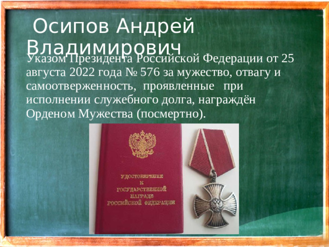 Осипов Андрей Владимирович Указом Президента Российской Федерации от 25 августа 2022 года № 576 за мужество, отвагу и самоотверженность, проявленные  при исполнении служебного долга, награждён Орденом Мужества (посмертно).