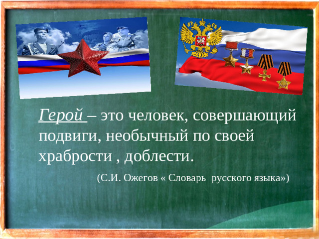 Герой – это человек, совершающий подвиги, необычный по своей храбрости , доблести.  (С.И. Ожегов « Словарь русского языка»)
