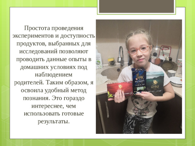 Простота проведения экспериментов и доступность продуктов, выбранных для  исследований позволяют проводить данные опыты в домашних условиях под наблюдением  родителей. Таким образом, я освоила удобный метод познания. Это гораздо интереснее, чем  использовать готовые результаты.