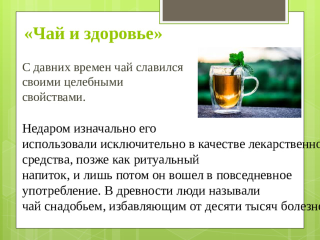 «Чай и здоровье»  С давних времен чай славился своими целебными свойствами. Недаром изначально его  использовали исключительно в качестве лекарственного средства, позже как ритуальный  напиток, и лишь потом он вошел в повседневное употребление. В древности люди называли  чай снадобьем, избавляющим от десяти тысяч болезней.