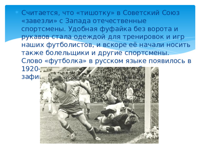 Считается, что «тишотку» в Советский Союз «завезли» с Запада отечественные спортсмены. Удобная фуфайка без ворота и рукавов стала одеждой для тренировок и игр наших футболистов, и вскоре её начали носить также болельщики и другие спортсмены. Слово «футболка» в русском языке появилось в 1920-е, а в словаре оно впервые было зафиксировано в 1940 году.