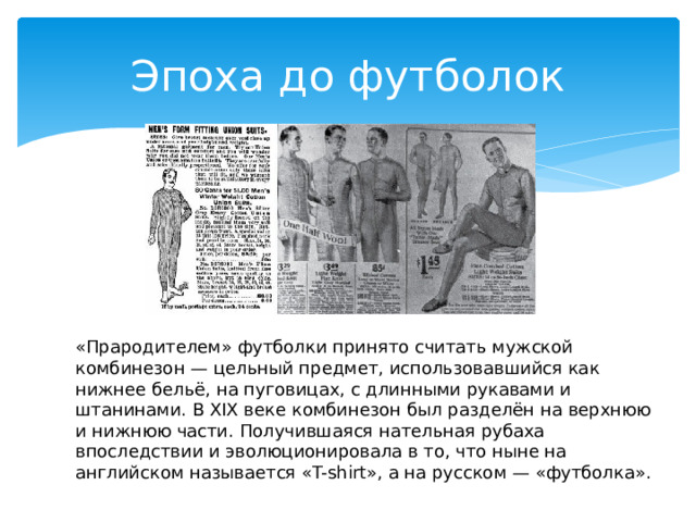 Эпоха до футболок «Прародителем» футболки принято считать мужской комбинезон — цельный предмет, использовавшийся как нижнее бельё, на пуговицах, с длинными рукавами и штанинами. В XIX веке комбинезон был разделён на верхнюю и нижнюю части. Получившаяся нательная рубаха впоследствии и эволюционировала в то, что ныне на английском называется «T-shirt», а на русском — «футболка».