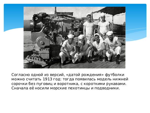 Согласно одной из версий, «датой рождения» футболки можно считать 1913 год: тогда появилась модель нижней сорочки без пуговиц и воротника, с короткими рукавами. Сначала её носили морские пехотинцы и подводники.