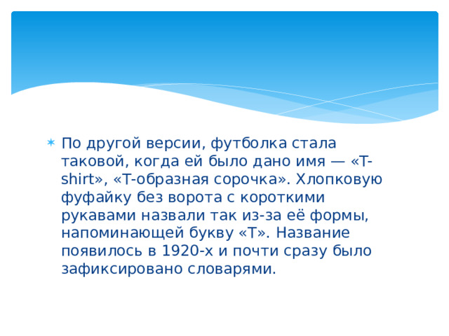 По другой версии, футболка стала таковой, когда ей было дано имя — «T-shirt», «Т-образная сорочка». Хлопковую фуфайку без ворота с короткими рукавами назвали так из-за её формы, напоминающей букву «Т». Название появилось в 1920-х и почти сразу было зафиксировано словарями.