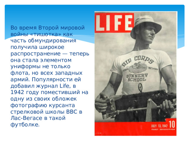Во время Второй мировой войны «тишотка» как часть обмундирования получила широкое распространение — теперь она стала элементом униформы не только флота, но всех западных армий. Популярности ей добавил журнал Life, в 1942 году поместивший на одну из своих обложек фотографию курсанта стрелковой школы ВВС в Лас-Вегасе в такой футболке.