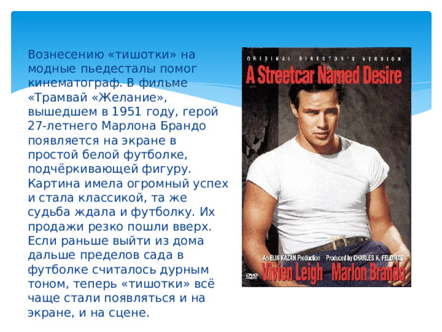 Вознесению «тишотки» на модные пьедесталы помог кинематограф. В фильме «Трамвай «Желание», вышедшем в 1951 году, герой 27-летнего Марлона Брандо появляется на экране в простой белой футболке, подчёркивающей фигуру. Картина имела огромный успех и стала классикой, та же судьба ждала и футболку. Их продажи резко пошли вверх. Если раньше выйти из дома дальше пределов сада в футболке считалось дурным тоном, теперь «тишотки» всё чаще стали появляться и на экране, и на сцене.
