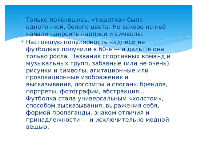 Только появившись, «тишотка» была однотонной, белого цвета. Но вскоре на неё начали наносить надписи и символы. Настоящую популярность надписи на футболках получили в 60-е — и дальше она только росла. Названия спортивных команд и музыкальных групп, забавные (или не очень) рисунки и символы, агитационные или провокационные изображения и высказывания, логотипы и слоганы брендов, портреты, фотографии, абстракция… Футболка стала универсальным «холстом», способом высказывания, выражения себя, формой пропаганды, знаком отличия и принадлежности — и исключительно модной вещью.