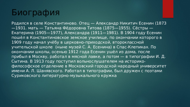 Биография   Родился в селе Константиново. Отец — Александр Никитич Есенин (1873—1931. мать — Татьяна Фёдоровна Титова (1875—1955). Сёстры — Екатерина (1905—1977), Александра (1911—1981). В 1904 году Есенин пошёл в Константиновское земское училище, по окончании которого в 1909 году начал учёбу в церковно-приходской, второклассной учительской школе (ныне музей С. А. Есенина) в Спас-Клепиках. По окончании школы, осенью 1912 года Есенин ушёл из дома, после прибыл в Москву, работал в мясной лавке, а потом — в типографии И. Д. Сытина. В 1913 году поступил вольнослушателем на историко-философское отделение в Московский городской народный университет имени А. Л. Шанявского. Работал в типографии, был дружен с поэтами Суриковского литературно-музыкального кружка