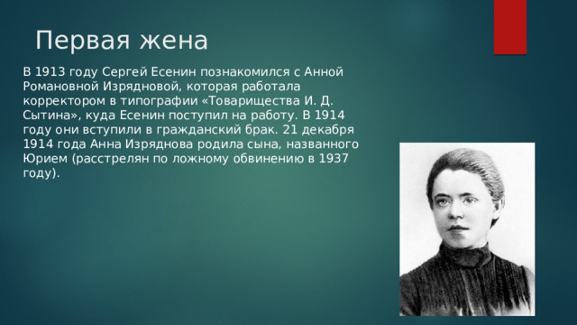 Первая жена   В 1913 году Сергей Есенин познакомился с Анной Романовной Изрядновой, которая работала корректором в типографии «Товарищества И. Д. Сытина», куда Есенин поступил на работу. В 1914 году они вступили в гражданский брак. 21 декабря 1914 года Анна Изряднова родила сына, названного Юрием (расстрелян по ложному обвинению в 1937 году).