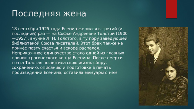 Последняя жена 18 сентября 1925 года Есенин женился в третий (и последний) раз — на Софье Андреевне Толстой (1900—1957), внучке Л. Н. Толстого, в ту пору заведующей библиотекой Союза писателей. Этот брак также не принёс поэту счастья и вскоре распался. Неприкаянное одиночество стало одной из главных причин трагического конца Есенина. После смерти поэта Толстая посвятила свою жизнь сбору, сохранению, описанию и подготовке в печать произведений Есенина, оставила мемуары о нём
