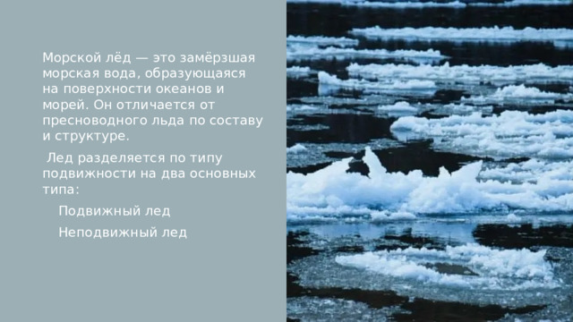 Морской лёд — это замёрзшая морская вода, образующаяся на поверхности океанов и морей. Он отличается от пресноводного льда по составу и структуре.  Лед разделяется по типу подвижности на два основных типа: