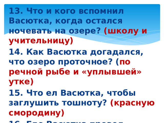 13. Что и кого вспомнил Васютка, когда остался ночевать на озере? (школу и учительницу) 14. Как Васютка догадался, что озеро проточное? ( по речной рыбе и «уплывшей» утке) 15. Что ел Васютка, чтобы заглушить тошноту? (красную смородину) 16. Где Васютка провел третью ночь? (под пихтой)