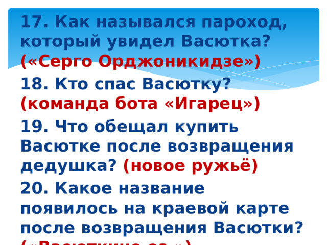 17. Как назывался пароход, который увидел Васютка? («Серго Орджоникидзе») 18. Кто спас Васютку? (команда бота «Игарец») 19. Что обещал купить Васютке после возвращения дедушка? (новое ружьё) 20. Какое название появилось на краевой карте после возвращения Васютки? («Васюткино оз.»)