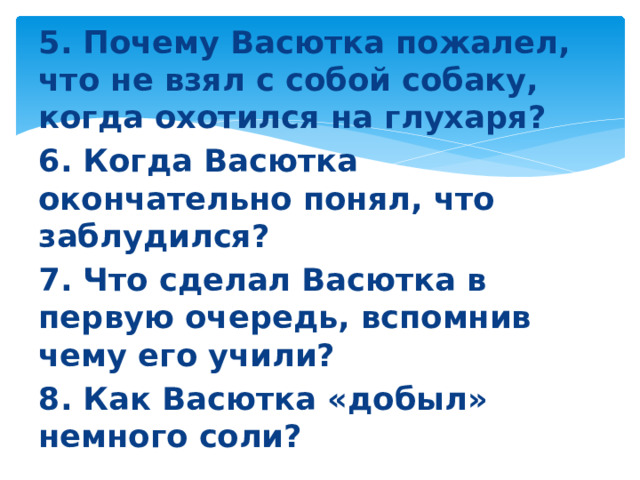 5. Почему Васютка пожалел, что не взял с собой собаку, когда охотился на глухаря? 6. Когда Васютка окончательно понял, что заблудился? 7. Что сделал Васютка в первую очередь, вспомнив чему его учили? 8. Как Васютка «добыл» немного соли?