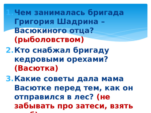 Чем занималась бригада Григория Шадрина – Васюкиного отца? (рыболовством) Кто снабжал бригаду кедровыми орехами? (Васютка) Какие советы дала мама Васютке перед тем, как он отправился в лес? (не забывать про затеси, взять хлеб) Чем полезна птица кедровка? (разносит семена кедра)